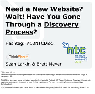 Need a New Website?
      Wait! Have You Gone
      Through a Discovery
      Process?
      Hashtag: #13NTCDisc



      Sean Larkin & Brett Meyer
Friday, April 12, 13
The following presentation was prepared for the 2013 Nonproﬁt Technology Conference by Sean Larkin and Brett Meyer of
ThinkShout, Inc.

ThinkShout is an open source technology consulting ﬁrm located in Portland, OR. We provide Internet Strategy and Drupal web
application development services to forward-thinking organizations. For more information, please contact us at: http://
thinkshout.com.

To comment on this session via Twitter and/or to ask questions during the presentation, please use the hashtag: #13NTCDisc.
 