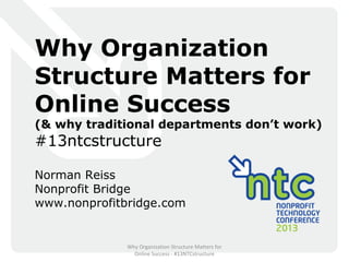 Why Organization
Structure Matters for
Online Success
(& why traditional departments don’t work)
#13ntcstructure

Norman Reiss
Nonprofit Bridge
www.nonprofitbridge.com


              Why Organization Structure Matters for
                Online Success - #13NTCstructure
 