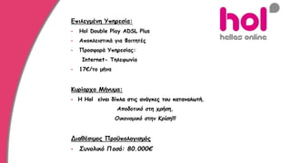 Επιλεγμένη Υπηρεσία:
• Hol Double Play ADSL Plus
• Αποκλειστικά για Φοιτητές
• Προσφορά Υπηρεσίας:
Internet- Τηλεφωνία
• 17€/το μήνα
Κυρίαρχο Μήνυμα:
• Η Hol είναι δίπλα στις ανάγκες του καταναλωτή.
Αποδοτικό στη χρήση,
Οικονομικό στην Κρίση!!!
Διαθέσιμος Προϋπολογισμός
• Συνολικό Ποσό: 80.000€
 