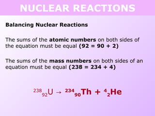 NUCLEAR REACTIONS
Balancing Nuclear Reactions
The sums of the atomic numbers on both sides of
the equation must be equal (92 = 90 + 2)
The sums of the mass numbers on both sides of an
equation must be equal (238 = 234 + 4)
238
92U → 234
90Th + 4
2He
 