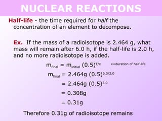 Half-life - the time required for half the
concentration of an element to decompose.
Ex. If the mass of a radioisotope is 2.464 g, what
mass will remain after 6.0 h, if the half-life is 2.0 h,
and no more radioisotope is added.
mfinal = minitial (0.5)T/x x=duration of half-life
mfinal = 2.464g (0.5)6.0/2.0
= 2.464g (0.5)3.0
= 0.308g
= 0.31g
Therefore 0.31g of radioisotope remains
NUCLEAR REACTIONS
 
