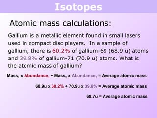 Isotopes
Atomic mass calculations:
Gallium is a metallic element found in small lasers
used in compact disc players. In a sample of
gallium, there is 60.2% of gallium-69 (68.9 u) atoms
and 39.8% of gallium-71 (70.9 u) atoms. What is
the atomic mass of gallium?
Mass1 x Abundance1 + Mass2 x Abundance2 = Average atomic mass
69.7u = Average atomic mass
68.9u x 60.2% + 70.9u x 39.8% = Average atomic mass
 