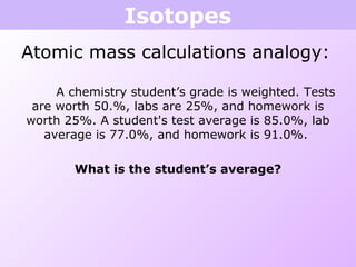 Isotopes
Atomic mass calculations analogy:
A chemistry student’s grade is weighted. Tests
are worth 50.%, labs are 25%, and homework is
worth 25%. A student's test average is 85.0%, lab
average is 77.0%, and homework is 91.0%.
What is the student’s average?
 