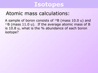 Isotopes
Atomic mass calculations:
A sample of boron consists of 10
B (mass 10.0 u) and
11
B (mass 11.0 u). If the average atomic mass of B
is 10.8 u, what is the % abundance of each boron
isotope?
 