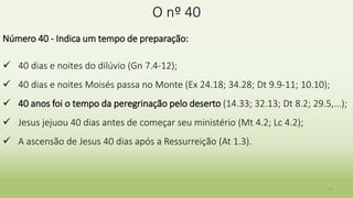 O nº 40
Número 40 - Indica um tempo de preparação:
 40 dias e noites do dilúvio (Gn 7.4-12);
 40 dias e noites Moisés passa no Monte (Ex 24.18; 34.28; Dt 9.9-11; 10.10);
 40 anos foi o tempo da peregrinação pelo deserto (14.33; 32.13; Dt 8.2; 29.5,...);
 Jesus jejuou 40 dias antes de começar seu ministério (Mt 4.2; Lc 4.2);
 A ascensão de Jesus 40 dias após a Ressurreição (At 1.3).
12
 