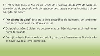 1.1 “O Senhor falou a Moisés na Tenda do Encontro, no deserto do Sinai, no
primeiro dia do segundo mês do segundo ano, depois que os israelitas saíram
do Egito. Ele disse:”
 “no deserto do Sinai” Esta era a área geográfica de Números, um ambiente
que serve como uma metáfora espiritual.
 Os israelitas não só viviam no deserto, mas também viajavam espiritualmente
numa terra árida.
 Deus já os havia libertado da escravidão, mas, para firmarem sua fé ainda não
os havia levado à Terra Prometida.
14
 