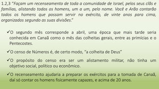 1.2,3 “Façam um recenseamento de toda a comunidade de Israel, pelos seus clãs e
famílias, alistando todos os homens, um a um, pelo nome. Você e Arão contarão
todos os homens que possam servir no exército, de vinte anos para cima,
organizados segundo as suas divisões.”
O segundo mês corresponde a abril, uma época que mais tarde seria
conhecida em Canaã como o mês das colheitas gerais, entre as primícias e o
Pentecostes.
O censo de Números é, de certo modo, “a colheita de Deus”
O propósito do censo era ser um alistamento militar, não tinha um
objetivo social, político ou econômico.
O recenseamento ajudaria a preparar os exércitos para a tomada de Canaã,
daí só contar os homens fisicamente capazes, e acima de 20 anos.
 