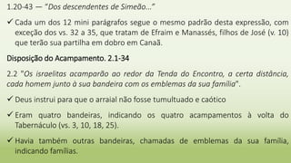 1.20-43 — “Dos descendentes de Simeão...”
 Cada um dos 12 mini parágrafos segue o mesmo padrão desta expressão, com
exceção dos vs. 32 a 35, que tratam de Efraim e Manassés, filhos de José (v. 10)
que terão sua partilha em dobro em Canaã.
Disposição do Acampamento. 2.1-34
2.2 "Os israelitas acamparão ao redor da Tenda do Encontro, a certa distância,
cada homem junto à sua bandeira com os emblemas da sua família".
 Deus instrui para que o arraial não fosse tumultuado e caótico
 Eram quatro bandeiras, indicando os quatro acampamentos à volta do
Tabernáculo (vs. 3, 10, 18, 25).
 Havia também outras bandeiras, chamadas de emblemas da sua família,
indicando famílias.
 