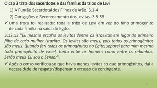 O cap 3 trata dos sacerdotes e das famílias da tribo de Levi
1) A Função Sacerdotal dos Filhos de Arão. 3.1-4
2) Obrigações e Recenseamento dos Levitas. 3.5-39
 Uma troca foi realizada: toda a tribo de Levi em vez do filho primogênito
de cada família na saída do Egito.
3.12,13 "Eu mesmo escolho os levitas dentre os israelitas em lugar do primeiro
filho de cada mulher israelita. Os levitas são meus, pois todos os primogênitos
são meus. Quando feri todos os primogênitos no Egito, separei para mim mesmo
todo primogênito de Israel, tanto entre os homens como entre os rebanhos.
Serão meus. Eu sou o Senhor".
 Após o censo verificou-se que havia menos levitas do que primogênitos, daí a
necessidade de resgatar/dispensar o excesso de contingente.
21
 