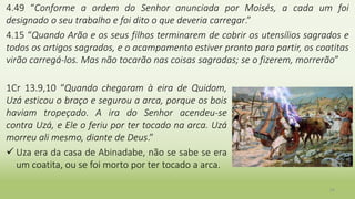 4.49 “Conforme a ordem do Senhor anunciada por Moisés, a cada um foi
designado o seu trabalho e foi dito o que deveria carregar.”
4.15 “Quando Arão e os seus filhos terminarem de cobrir os utensílios sagrados e
todos os artigos sagrados, e o acampamento estiver pronto para partir, os coatitas
virão carregá-los. Mas não tocarão nas coisas sagradas; se o fizerem, morrerão”
24
1Cr 13.9,10 “Quando chegaram à eira de Quidom,
Uzá esticou o braço e segurou a arca, porque os bois
haviam tropeçado. A ira do Senhor acendeu-se
contra Uzá, e Ele o feriu por ter tocado na arca. Uzá
morreu ali mesmo, diante de Deus.”
 Uza era da casa de Abinadabe, não se sabe se era
um coatita, ou se foi morto por ter tocado a arca.
 