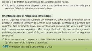 Os cap 5 a 10 tratam da purificação dos israelitas como nação.
 Não seria apenas uma viagem rumo a um destino, mas uma jornada para
exercitar / dedicar seu modo de viver a Deus.
Orientações sobre as relações na comunidade:
5.6-8 "Diga aos israelitas: Quando um homem ou uma mulher prejudicar outra
pessoa e, portanto, ofender ao Senhor, será culpado. Confessará o pecado que
cometeu, fará restituição total, acrescentará um quinto a esse valor e entregará
tudo isso a quem ele prejudicou. Mas, se o prejudicado não tiver nenhum parente
próximo para receber a restituição, esta pertencerá ao Senhor e será entregue ao
sacerdote.”
 Se a pessoa a ser compensada tiver falecido e não houver parente-remidor
(go'el) a restituição irá para o sacerdote.
PF Prejudicar pessoas é uma ofensa a Deus
25
 