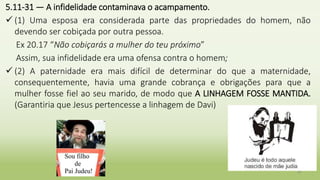 5.11-31 — A infidelidade contaminava o acampamento.
 (1) Uma esposa era considerada parte das propriedades do homem, não
devendo ser cobiçada por outra pessoa.
Ex 20.17 “Não cobiçarás a mulher do teu próximo”
Assim, sua infidelidade era uma ofensa contra o homem;
 (2) A paternidade era mais difícil de determinar do que a maternidade,
consequentemente, havia uma grande cobrança e obrigações para que a
mulher fosse fiel ao seu marido, de modo que A LINHAGEM FOSSE MANTIDA.
(Garantiria que Jesus pertencesse a linhagem de Davi)
26
 