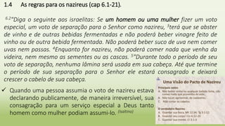 27
1.4 As regras para os nazireus (cap 6.1-21).
6.2"Diga o seguinte aos israelitas: Se um homem ou uma mulher fizer um voto
especial, um voto de separação para o Senhor como nazireu, 3terá que se abster
de vinho e de outras bebidas fermentadas e não poderá beber vinagre feito de
vinho ou de outra bebida fermentada. Não poderá beber suco de uva nem comer
uvas nem passas. 4Enquanto for nazireu, não poderá comer nada que venha da
videira, nem mesmo as sementes ou as cascas. 5"Durante todo o período de seu
voto de separação, nenhuma lâmina será usada em sua cabeça. Até que termine
o período de sua separação para o Senhor ele estará consagrado e deixará
crescer o cabelo de sua cabeça.
 Quando uma pessoa assumia o voto de nazireu estava
declarando publicamente, de maneira irreversível, sua
consagração para um serviço especial a Deus tanto
homem como mulher podiam assumi-lo. (Isaltino)
 