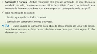 28
 Sacerdote X Narizeu – Ambos requeriam alto grau de santidade - O sacerdócio era
condição de vida, baseava-se no seu ofício hereditário. O voto do nazireado era
tomado de livre e espontânea vontade e só por um certo período de tempo.(2)
 Dois nazireus de destaque:
. Sassão, que quebrou todos os votos;
. Samuel com comprometimento dos votos.
 PA – Quem quiser se consagrar para obra de Deus precisa de uma vida limpa,
sem áreas impuras, e deve deixar isto bem claro para que todos vejam. E não
deve recuar nunca.
 