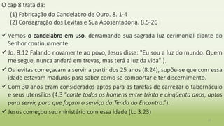O cap 8 trata da:
(1) Fabricação do Candelabro de Ouro. 8. 1-4
(2) Consagração dos Levitas e Sua Aposentadoria. 8.5-26
 Vemos o candelabro em uso, derramando sua sagrada luz cerimonial diante do
Senhor continuamente.
 Jo. 8:12 Falando novamente ao povo, Jesus disse: "Eu sou a luz do mundo. Quem
me segue, nunca andará em trevas, mas terá a luz da vida".).
 Os levitas começavam a servir a partir dos 25 anos (8.24), supõe-se que com essa
idade estavam maduros para saber como se comportar e ter discernimento.
 Com 30 anos eram considerados aptos para as tarefas de carregar o tabernáculo
e seus utensílios (4.3 “conte todos os homens entre trinta e cinqüenta anos, aptos
para servir, para que façam o serviço da Tenda do Encontro.”).
 Jesus começou seu ministério com essa idade (Lc 3.23)
31
 