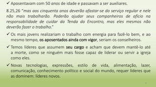  Aposentavam com 50 anos de idade e passavam a ser auxiliares.
8.25,26 “mas aos cinquenta anos deverão afastar-se do serviço regular e nele
não mais trabalharão. Poderão ajudar seus companheiros de ofício na
responsabilidade de cuidar da Tenda do Encontro, mas eles mesmos não
deverão fazer o trabalho.”
 Os mais jovens realizariam o trabalho com energia para fazê-lo bem, e ao
mesmo tempo, os aposentados ainda com vigor, seriam os conselheiros.
 Temos líderes que assumem seu cargo e acham que devem mantê-lo até
a morte, como se ninguém mais fosse capaz de liderar ou servir a igreja
como eles.
 Novas tecnologias, expressões, estilo de vida, alimentação, lazer,
comunicação, conhecimento político e social do mundo, requer líderes que
as dominem: líderes novos.
32
 
