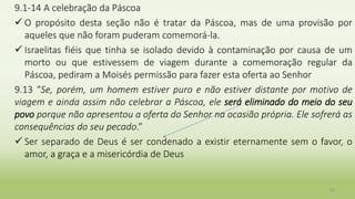 9.1-14 A celebração da Páscoa
 O propósito desta seção não é tratar da Páscoa, mas de uma provisão por
aqueles que não foram puderam comemorá-la.
 Israelitas fiéis que tinha se isolado devido à contaminação por causa de um
morto ou que estivessem de viagem durante a comemoração regular da
Páscoa, pediram a Moisés permissão para fazer esta oferta ao Senhor
9.13 “Se, porém, um homem estiver puro e não estiver distante por motivo de
viagem e ainda assim não celebrar a Páscoa, ele será eliminado do meio do seu
povo porque não apresentou a oferta do Senhor na ocasião própria. Ele sofrerá as
consequências do seu pecado.”
 Ser separado de Deus é ser condenado a existir eternamente sem o favor, o
amor, a graça e a misericórdia de Deus
33
 