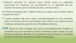  Podemos aprender da maneira como Moisés tratou os problemas
decorrentes de mudanças nas circunstâncias ou na aplicação das leis.
Quando não soube sanar as dúvidas do povo, consultou Deus:
9.8 “Moisés respondeu-lhes: "Esperem até que eu saiba o que o Senhor ordena
a respeito de vocês".”
 A igreja também não deve impor incondicionalmente as leis existentes,
antes, mantendo-se fiel ao ensino bíblico, deve refletir e orar sobre possíveis
mudanças necessárias, para não criar dificuldades indevidas.
PF Tendo em vista a rapidez com que as circunstâncias têm mudado na
sociedade não seria imprudente aplicar literalmente regras antigas aos dias
de hoje, no entanto, devemos ter o cuidado de buscar sempre a orientação
de Deus ao tratar das questões que afetam nossa igreja
34
 