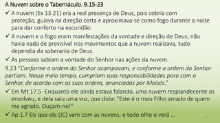 A Nuvem sobre o Tabernáculo. 9.15-23
 A nuvem (Ex 13.21) era a real presença de Deus, pois cobria com
proteção, guiava na direção certa e aproximava-se como fogo durante a noite
para dar conforto na escuridão.
 A nuvem e o fogo eram manifestações da vontade e direção de Deus; não
havia nada de previsível nos movimentos que a nuvem realizava, tudo
dependia da soberania de Deus.
 As pessoas sabiam a vontade do Senhor nas ações da nuvem.
9.23 “Conforme a ordem do Senhor acampavam, e conforme a ordem do Senhor
partiam. Nesse meio tempo, cumpriam suas responsabilidades para com o
Senhor, de acordo com as suas ordens, anunciadas por Moisés.”
 Em Mt 17.5 -Enquanto ele ainda estava falando, uma nuvem resplandecente os
envolveu, e dela saiu uma voz, que dizia: "Este é o meu Filho amado de quem
me agrado. Ouçam-no!"
 Ap 1.7 Eis que ele (JC) vem com as nuvens, e todo olho o verá ... 35
 