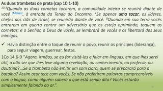 36
As duas trombetas de prata (cap 10.1-10)
10.3Quando as duas cornetas tocarem, a comunidade inteira se reunirá diante de
você (Moisés), à entrada da Tenda do Encontro. 4Se apenas uma tocar, os líderes,
chefes dos clãs de Israel, se reunirão diante de você. 9Quando em sua terra vocês
entrarem em guerra contra um adversário que os esteja oprimindo, toquem as
cornetas; e o Senhor, o Deus de vocês, se lembrará de vocês e os libertará dos seus
inimigos.
 Havia distinção entre o toque de reunir o povo, reunir os príncipes (liderança),
para seguir viagem, guerrear, festas.
1Co 14.6-9 “Agora, irmãos, se eu for visitá-los e falar em línguas, em que lhes serei
útil, a não ser que lhes leve alguma revelação, ou conhecimento, ou profecia, ou
doutrina?...Se a trombeta não emitir um som claro, quem se preparará para a
batalha? Assim acontece com vocês. Se não proferirem palavras compreensíveis
com a língua, como alguém saberá o que está sendo dito? Vocês estarão
simplesmente falando ao ar.”.
 