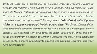 10.28-33 “Essa era a ordem que os exércitos israelitas seguiam quando se
punham em marcha. Então Moisés disse a Hobabe, filho do midianita Reuel,
sogro de Moisés: "Estamos partindo para o lugar sobre o qual o Senhor disse:
‘Eu o darei a vocês’. Venha conosco e lhe trataremos bem, pois o Senhor
prometeu boas coisas para Israel". Ele respondeu: "Não, não irei; voltarei para a
minha terra e para o meu povo". Moisés, porém, disse: "Por favor, não nos deixe.
Você sabe onde devemos acampar no deserto e pode ser o nosso guia. Se vier
conosco, partilharemos com você todas as coisas boas que o Senhor nos der".
Então eles partiram do monte do Senhor e viajaram três dias. A arca da aliança
do Senhor foi à frente deles durante aqueles três dias para encontrar um lugar
para descansarem.”
38
 