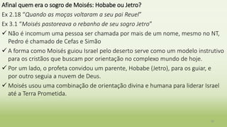 Afinal quem era o sogro de Moisés: Hobabe ou Jetro?
Ex 2.18 “Quando as moças voltaram a seu pai Reuel”
Ex 3.1 “Moisés pastoreava o rebanho de seu sogro Jetro”
 Não é incomum uma pessoa ser chamada por mais de um nome, mesmo no NT,
Pedro é chamado de Cefas e Simão
 A forma como Moisés guiou Israel pelo deserto serve como um modelo instrutivo
para os cristãos que buscam por orientação no complexo mundo de hoje.
 Por um lado, o profeta convidou um parente, Hobabe (Jetro), para os guiar, e
por outro seguia a nuvem de Deus.
 Moisés usou uma combinação de orientação divina e humana para liderar Israel
até a Terra Prometida.
39
 