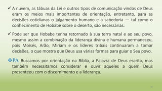  A nuvem, as tábuas da Lei e outros tipos de comunicação vindos de Deus
eram os meios mais importantes de orientação, entretanto, para as
decisões cotidianas o julgamento humano e a sabedoria — tal como o
conhecimento de Hobabe sobre o deserto, são necessárias.
 Pode ser que Hobabe tenha retornado à sua terra natal e ao seu povo,
mesmo assim a combinação da liderança divina e humana permaneceu,
pois Moisés, Arão, Miriam e os líderes tribais continuaram a tomar
decisões, o que mostra que Deus usa várias formas para guiar o Seu povo.
PA Buscamos por orientação na Bíblia, a Palavra de Deus escrita, mas
também necessitamos considerar e ouvir aqueles a quem Deus
presenteou com o discernimento e a liderança.
40
 