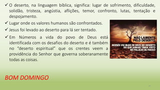  O deserto, na linguagem bíblica, significa: lugar de sofrimento, dificuldade,
solidão, tristeza, angústia, aflições, temor, confronto, lutas, tentação e
despojamento.
 Lugar onde os valores humanos são confrontados.
 Jesus foi levado ao deserto para lá ser tentado.
41
 Em Números a vida do povo de Deus está
identificada com os desafios do deserto e é também
no “deserto espiritual” que os crentes veem a
providência do Senhor que governa soberanamente
todas as coisas.
BOM DOMINGO
 