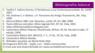 1. Coelho F. Isaltino Gomes, O Pentateuco e sua Contemporaneidade, RJ, JUERP,
2007.
2. Hill, Andrew E. e Walton, J.H. Panorama do Antigo Testamento, BH, Vida,
2000.
3. Manual Bíblico SBB; trad. Noronha, Lailah; SP; Ed. SBB; 2008
4. Textos Bíblicos extraídos: Bíblia Sagrada NVI; SP; Ed. Vida; 2001
5. https://bibliotecabiblica.blogspot.com
6. Comentário Bíblico Popular, MacDonald, Willian; SP, Ed. Mundo Cristão, 1ª
edição, 2008
7. Comentário Bíblico NVI, BRUCCE, F. F.; 1ª Ed., SP, Ed. Vida, 2008
8. Comentário Bíblico Moody
9. Reflexões extraídas da World Wide Web
10.Programa ROTA 66 – Sayão, Luiz – Rádio transmundial
11.Esta aula está disponibilizada em www.escolabiblicavirtual.com.br
 