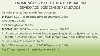 O NOME NÚMEROS FOI DADO NA SEPTUAGINTA
DEVIDO AOS DOIS CENSOS REALIZADOS
De malas prontas Deus manda fazer as contas:
1º SOMA: 1.2,3;1.46 Homens acima de 20 anos: 603.550.
3.40 Levitas: 22.000
3.43 Primogênitos: 22.273
2ª SOMA: 26.2;26.51 Contar os homens de novo: 601.730.
A 1ª soma do povo foi no Monte Sinai, da geração que saiu do Egito e morreu no
deserto, a 2ª soma, após 40 anos, foi da geração nova, a que entraria em Canaã.
No início eram 70 pessoas Gn 46.27
Após 215 anos já eram aprox. 2.000.000 pessoas.(10.36)
Dos 27 caps. apenas 14 tratam dos censos 1.1-16
 