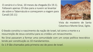 O cenário é o Sinai, 10 meses da chegada (Ex 19.1).
Faltavam apenas 19 dias para a nuvem se levantar
de sobre o Tabernáculo e começarem a viagem para
Canaã (10.11)
O êxodo constitui o nascimento da nação de Israel, tal como a morte e a
ressurreição de Jesus constitui para os cristãos um renascimento.
No Sinai passaram a formar uma comunidade com um corpo político teocrático
tendo por constituição os 10 mandamentos.
Ex 1.9 São chamados pela primeira vez de povo de Israel.
7
Vista do mosteiro de Santa
Catarina e Monte Sinai, Egito.
 