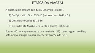 ETAPAS DA VIAGEM
A distância de 350 Km que durou uma vida (38anos).
A) Do Egito até o Sinai 33.3-15 (início no ano 1448 a.C.)
B) Do Sinai até Cades 33.16-36
D) De Cades até Moabe (em frente a Jericó) - 33.37-49
Foram 40 acampamentos e na maioria (22) com algum conflito,
sofrimento, milagre ou para receber instruções de Deus.
9
 