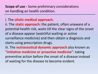 i. The olistic medical approach.
ii. The static approach: the patient, often unaware of a
potential health risk, waits till the clear signs of the onset
of a disease appear (watchful waiting or active
surveillance medicine) and then obtain a diagnosis and
starts using prescription drugs.
iii. The nutraceutical dynamic approach also known as
“initiative medicine or proactive medicine”: taking
preventive action before the onset of a disease instead
of waiting for the disease to become evident.
Scope of use - Some preliminary considerations
on handling an health condition.
 