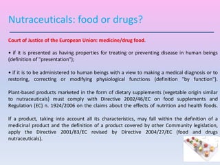 Court of Justice of the European Union: medicine/drug food.
• if it is presented as having properties for treating or preventing disease in human beings
(definition of "presentation");
• if it is to be administered to human beings with a view to making a medical diagnosis or to
restoring, correcting or modifying physiological functions (definition "by function").
Plant-based products marketed in the form of dietary supplements (vegetable origin similar
to nutraceuticals) must comply with Directive 2002/46/EC on food supplements and
Regulation (EC) n. 1924/2006 on the claims about the effects of nutrition and health foods.
If a product, taking into account all its characteristics, may fall within the definition of a
medicinal product and the definition of a product covered by other Community legislation,
apply the Directive 2001/83/EC revised by Directive 2004/27/EC (food and drugs
nutraceuticals).
Nutraceuticals: food or drugs?
 