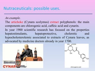 Nutraceuticals: possible uses.
An example.
The artichoke (Cynara scolymus) extract polyphenols: the main
components are chlorogenic acid, caffeic acid and cynarin.
In year 1900 scientific research has focused on the properties
hepatostimulants, hepatoprotective, choleretic and
hypocholesterolemic associated to extracts of Cynara leaves, as
advocated by medicine doctors already in year 1700.
 