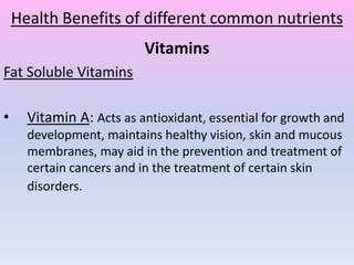 Health Benefits of different common nutrients
Vitamins
Fat Soluble Vitamins
• Vitamin A: Acts as antioxidant, essential for growth and
development, maintains healthy vision, skin and mucous
membranes, may aid in the prevention and treatment of
certain cancers and in the treatment of certain skin
disorders.
 