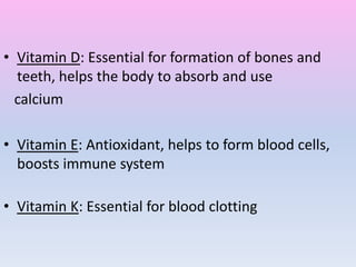• Vitamin D: Essential for formation of bones and
teeth, helps the body to absorb and use
calcium
• Vitamin E: Antioxidant, helps to form blood cells,
boosts immune system
• Vitamin K: Essential for blood clotting
 