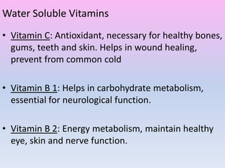 Water Soluble Vitamins
• Vitamin C: Antioxidant, necessary for healthy bones,
gums, teeth and skin. Helps in wound healing,
prevent from common cold
• Vitamin B 1: Helps in carbohydrate metabolism,
essential for neurological function.
• Vitamin B 2: Energy metabolism, maintain healthy
eye, skin and nerve function.
 