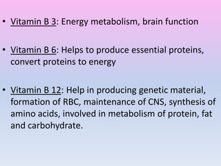 • Vitamin B 3: Energy metabolism, brain function
• Vitamin B 6: Helps to produce essential proteins,
convert proteins to energy
• Vitamin B 12: Help in producing genetic material,
formation of RBC, maintenance of CNS, synthesis of
amino acids, involved in metabolism of protein, fat
and carbohydrate.
 