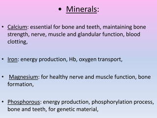 • Minerals:
• Calcium: essential for bone and teeth, maintaining bone
strength, nerve, muscle and glandular function, blood
clotting,
• Iron: energy production, Hb, oxygen transport,
• Magnesium: for healthy nerve and muscle function, bone
formation,
• Phosphorous: energy production, phosphorylation process,
bone and teeth, for genetic material,
 