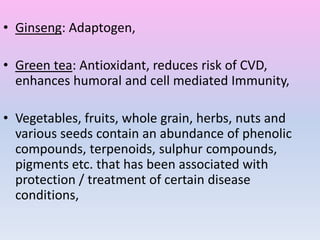 • Ginseng: Adaptogen,
• Green tea: Antioxidant, reduces risk of CVD,
enhances humoral and cell mediated Immunity,
• Vegetables, fruits, whole grain, herbs, nuts and
various seeds contain an abundance of phenolic
compounds, terpenoids, sulphur compounds,
pigments etc. that has been associated with
protection / treatment of certain disease
conditions,
 