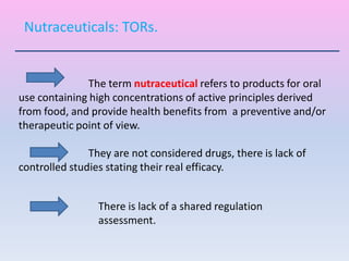 The term nutraceutical refers to products for oral
use containing high concentrations of active principles derived
from food, and provide health benefits from a preventive and/or
therapeutic point of view.
They are not considered drugs, there is lack of
controlled studies stating their real efficacy.
Nutraceuticals: TORs.
There is lack of a shared regulation
assessment.
 