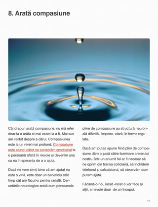 8. Arată compasiune
Când spun arată compasiune, nu mă refer
doar la o arăta ci mai exact la a ﬁ. Mai sus
am vorbit despre a dărui. Compasiunea
este la un nivel mai profund. Compasiune
este atunci când ne conectăm emoțional la
o persoană aﬂată în nevoie și devenim una
cu ea în speranța de a o ajuta.
Dacă ne vom simți bine că am ajutat nu
este o vină, este doar un beneﬁciu atât
timp cât am făcut-o pentru ceilalți. Cer-
cetările neurologice arată cum persoanele
pline de compasiune au structură neuron-
ală diferită, limpede, clară, în forme regu-
late.
Dacă am putea spune ﬁind plini de compa-
siune dăm o șasă către iluminare creierului
nostru.Într-un anumit fel ar ﬁ necesar să
ne oprim din transa cotidiană, să închidem
telefonul și calculatorul, să observăm cum
putem ajuta.
Făcând-o noi, încet -încet o vor face și
alții, e nevoie doar de un început.
10
 