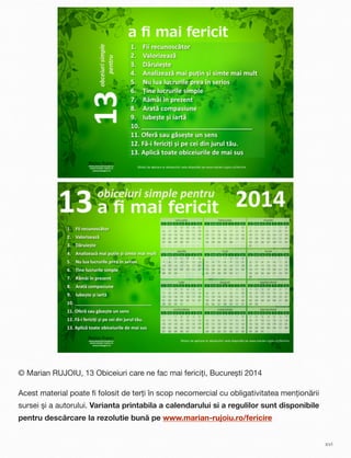 © Marian RUJOIU, 13 Obiceiuri care ne fac mai fericiți, București 2014
Acest material poate ﬁ folosit de terți în scop necomercial cu obligativitatea menționării
sursei și a autorului. Varianta printabila a calendarului si a regulilor sunt disponibile
pentru descărcare la rezolutie bună pe www.marian-rujoiu.ro/fericire
xvi
 