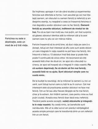 Se împlinesc aproape 4 ani de când studiez și experimentez
fericirea sub diferitele ei forme. I-am ascultat pe cei mai înțe-
lepți oameni, am discutat cu oameni fericiți și nefericiți și am
desprins esența, nu neapărat a ceea ce înseamnă fericirea ci
mai degrabă a acelor obiceiuri care ne fac fericiți. Oamenii
fericiți au anumite obiceiuri, indiferent de nivelul lor de
trai. Fie că au bani mai mulți sau mai puțini, am fost surprins
să găsesc obiceiuri identice atât la milionari cât și la acei
oameni care nu știu ce vor mânca mâine.
Fericire înseamnă să te simți bine, să duci viața pe care ți-o
dorești, totuși am fost interesat să aﬂu care sunt acele obicei-
uri care integrate în viața noastră ne pot face mai fericiți. Am
întocmit o listă cu 13 obiceiuri însă fără doar și poate lista
poate ﬁ continuată de orice cititor. Vă recomand să citiți
această listă chiar de două ori, iar apoi să o discutați cu
cineva, iar apoi să începeți să o integrați în viața voastră. Fie
că suntem deprimați, ﬁe că dorim să ﬁm mai fericiți,
această listă ne va ajuta. Sunt obiceiuri simple care nu
costă nimic.
De la budiști la neurologi, de la milionari la oameni cu nici un
venit, sunt totuși lucruri care cu toții le au în comun. Cel mai
interesant este că practicarea acestor obiceiuri ne face mai
fericiți. Într-un fel sau altul ﬁecare tânjește să ﬁe mai fericit,
chiar și la extrem. Am întâlnit oameni, care pentru mine au fost
puțin ciudați. Aceștia erau fericiți doar dacă erau nefericiți.
Trecând peste aceste excepții, vedeți obiceiurile și integrați-
le în viața voastră. Nu costă nimic, iar beneﬁciile sunt
nemăsurate. Mă uit la câte lucruri am pierdut neînțelegând
aceste simple principii care te transformă dintr-un om nefericit
într-un om fericit.
Fericirea nu este o
destinație, este un
mod de a-ți trăi viața.
2
 
