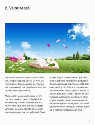 2. Valorizează
Valorizarea este ușor diferită de recunoșt-
ință. Am putea spune că este un nivel 2 al
recunoștinței. Spre deosebire de recunoșt-
ință, care poate ﬁ mai degrabă reactivă, val-
orizarea este ceva proactiv.
Atunci când încerci să aﬂi ce are un om
mai bun, valorizezi. Atunci când dintr-o
situație înveți o lecție, din nou valorizezi.
Atunci când cauți ceva bun într-o situație
valorizezi, iar atunci când te uiți la umani-
tate și vezi ce are mai bun valorizezi. Când
privești în jurul tău este foarte ușor să ﬁi
prins în capcana nenorocirilor și răutăților
din lumea întreagă. În lume nu există doar
bine, există și rău, însă acei oameni care
au obiceiul de a căuta, a găsi și a valoriza
ce este bine, sunt fericiți. Focusul lor este
îndreptat astfel către lucrurile bune când
privesc împrejur. Nimic nu ne oprește să
ne focusăm pe lucruri negative, însă când
devine un obicei se traduce în stres, depre-
sie și nefericire în foarte scurt timp
4
 