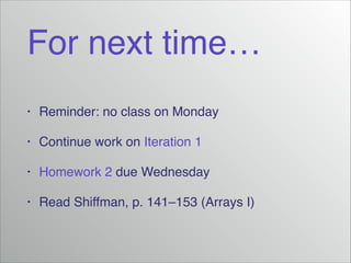 For next time…
•
Reminder: no class on Monday!
•
Continue work on Iteration 1!
•
Homework 2 due Wednesday!
•
Read Shiffman, p. 141–153 (Arrays I)