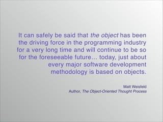 It can safely be said that the object has been
the driving force in the programming industry
for a very long time and will continue to be so
for the foreseeable future… today, just about
every major software development
methodology is based on objects.
Matt Weisfeld!
Author, The Object-Oriented Thought Process