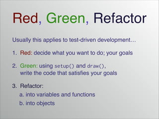 Red, Green, Refactor
Usually this applies to test-driven development…!
1. Red: decide what you want to do; your goals!
2. Green: using setup() and draw(),
write the code that satisfies your goals!
3. Refactor:!
! a. into variables and functions!
! b. into objects