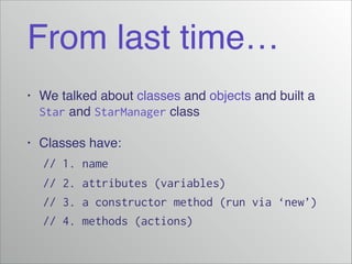 From last time…
•

We talked about classes and objects and built a
Star and StarManager class!

•

Classes have:!

! // 1. name
// 2. attributes (variables)
// 3. a constructor method (run via ‘new’)
// 4. methods (actions)

 